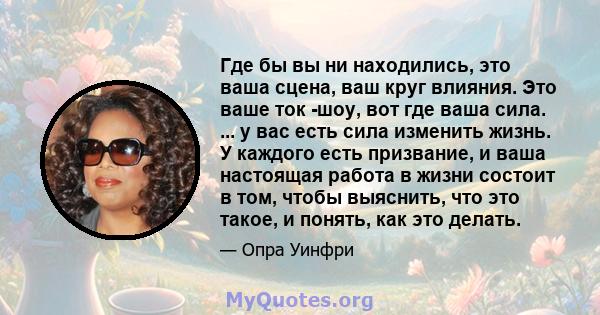 Где бы вы ни находились, это ваша сцена, ваш круг влияния. Это ваше ток -шоу, вот где ваша сила. ... у вас есть сила изменить жизнь. У каждого есть призвание, и ваша настоящая работа в жизни состоит в том, чтобы