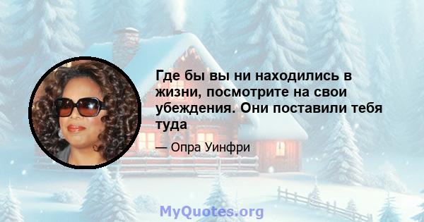 Где бы вы ни находились в жизни, посмотрите на свои убеждения. Они поставили тебя туда