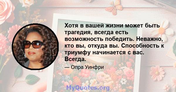 Хотя в вашей жизни может быть трагедия, всегда есть возможность победить. Неважно, кто вы, откуда вы. Способность к триумфу начинается с вас. Всегда.