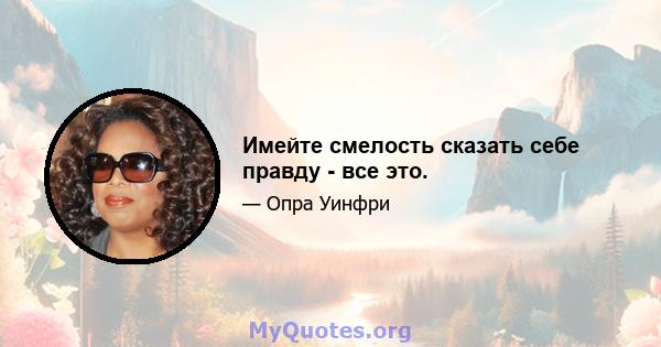 Имейте смелость сказать себе правду - все это.