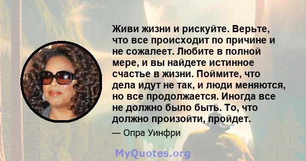 Живи жизни и рискуйте. Верьте, что все происходит по причине и не сожалеет. Любите в полной мере, и вы найдете истинное счастье в жизни. Поймите, что дела идут не так, и люди меняются, но все продолжается. Иногда все не 