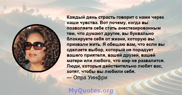 Каждый день страсть говорит с нами через наши чувства. Вот почему, когда вы позволяете себе стать анестезированным тем, что думают другие, вы буквально блокируете себя от жизни, которую вы призвали жить. Я обещаю вам,