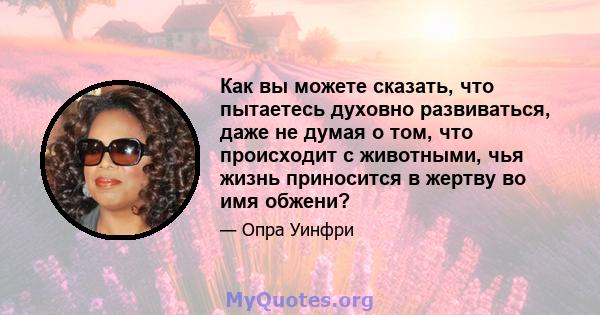 Как вы можете сказать, что пытаетесь духовно развиваться, даже не думая о том, что происходит с животными, чья жизнь приносится в жертву во имя обжени?