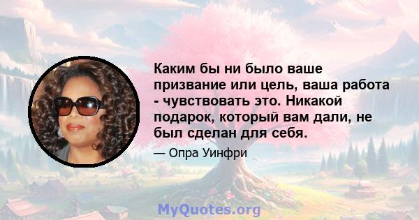 Каким бы ни было ваше призвание или цель, ваша работа - чувствовать это. Никакой подарок, который вам дали, не был сделан для себя.