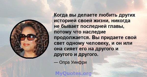 Когда вы делаете любить других историей своей жизни, никогда не бывает последней главы, потому что наследие продолжается. Вы придаете свой свет одному человеку, и он или она сияет его на другого и другого и другого.