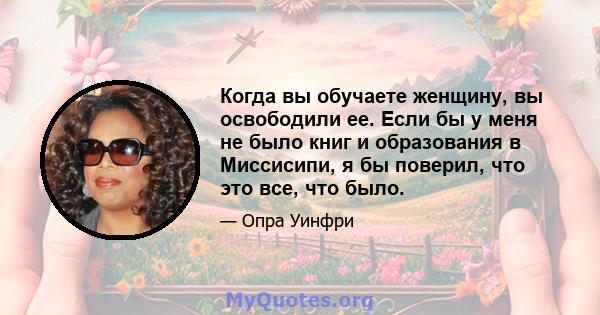 Когда вы обучаете женщину, вы освободили ее. Если бы у меня не было книг и образования в Миссисипи, я бы поверил, что это все, что было.