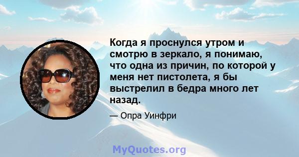 Когда я проснулся утром и смотрю в зеркало, я понимаю, что одна из причин, по которой у меня нет пистолета, я бы выстрелил в бедра много лет назад.