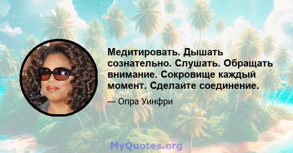 Медитировать. Дышать сознательно. Слушать. Обращать внимание. Сокровище каждый момент. Сделайте соединение.