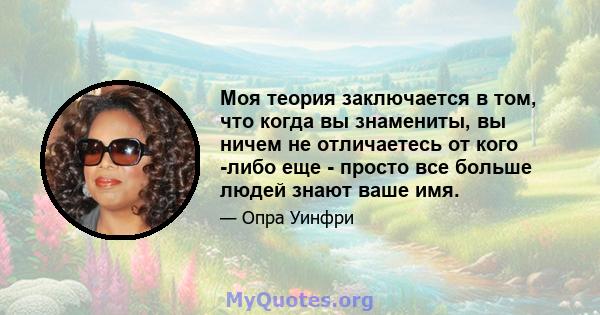 Моя теория заключается в том, что когда вы знамениты, вы ничем не отличаетесь от кого -либо еще - просто все больше людей знают ваше имя.