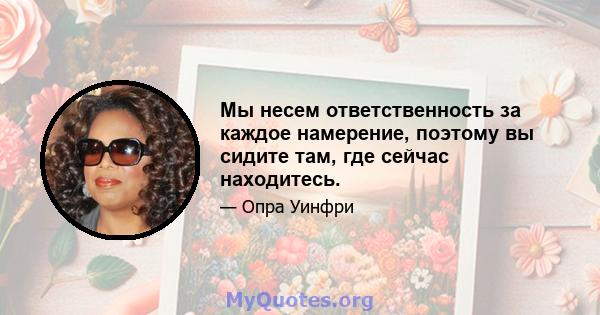 Мы несем ответственность за каждое намерение, поэтому вы сидите там, где сейчас находитесь.