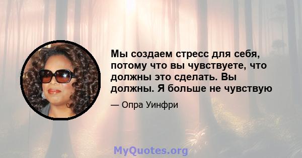 Мы создаем стресс для себя, потому что вы чувствуете, что должны это сделать. Вы должны. Я больше не чувствую