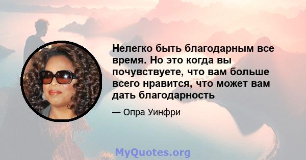 Нелегко быть благодарным все время. Но это когда вы почувствуете, что вам больше всего нравится, что может вам дать благодарность