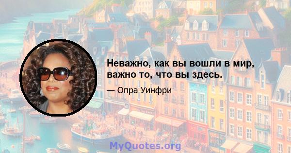 Неважно, как вы вошли в мир, важно то, что вы здесь.