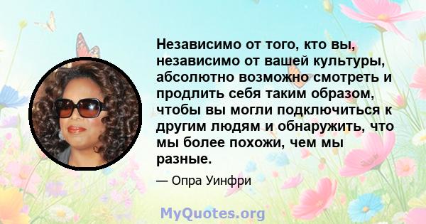 Независимо от того, кто вы, независимо от вашей культуры, абсолютно возможно смотреть и продлить себя таким образом, чтобы вы могли подключиться к другим людям и обнаружить, что мы более похожи, чем мы разные.