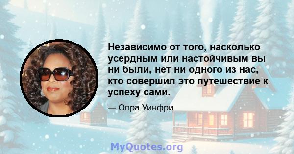 Независимо от того, насколько усердным или настойчивым вы ни были, нет ни одного из нас, кто совершил это путешествие к успеху сами.