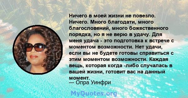 Ничего в моей жизни не повезло. Ничего. Много благодати, много благословений, много божественного порядка, но я не верю в удачу. Для меня удача - это подготовка к встрече с моментом возможности. Нет удачи, если вы не