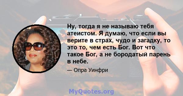 Ну, тогда я не называю тебя атеистом. Я думаю, что если вы верите в страх, чудо и загадку, то это то, чем есть Бог. Вот что такое Бог, а не бородатый парень в небе.