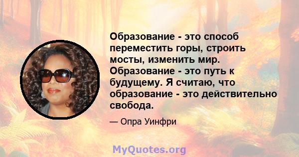 Образование - это способ переместить горы, строить мосты, изменить мир. Образование - это путь к будущему. Я считаю, что образование - это действительно свобода.