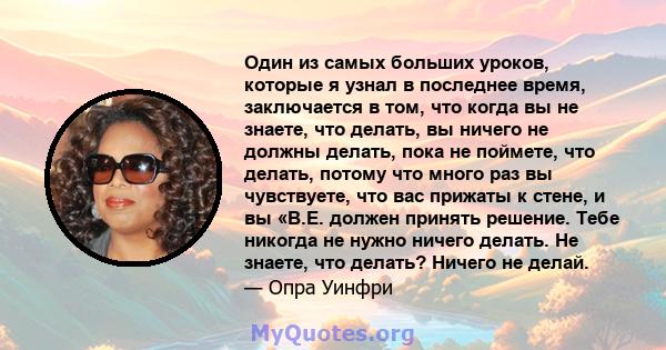 Один из самых больших уроков, которые я узнал в последнее время, заключается в том, что когда вы не знаете, что делать, вы ничего не должны делать, пока не поймете, что делать, потому что много раз вы чувствуете, что