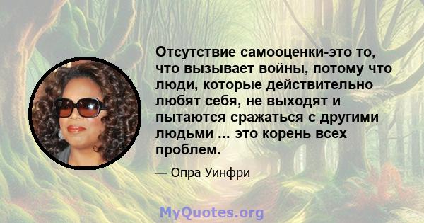 Отсутствие самооценки-это то, что вызывает войны, потому что люди, которые действительно любят себя, не выходят и пытаются сражаться с другими людьми ... это корень всех проблем.