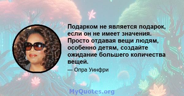 Подарком не является подарок, если он не имеет значения. Просто отдавая вещи людям, особенно детям, создайте ожидание большего количества вещей.