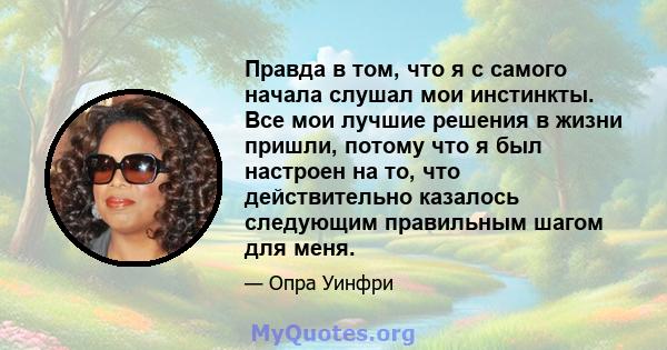 Правда в том, что я с самого начала слушал мои инстинкты. Все мои лучшие решения в жизни пришли, потому что я был настроен на то, что действительно казалось следующим правильным шагом для меня.