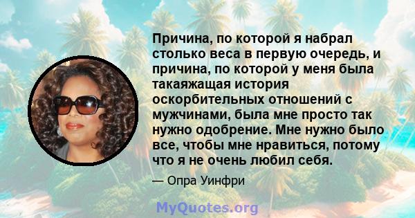 Причина, по которой я набрал столько веса в первую очередь, и причина, по которой у меня была такаяжащая история оскорбительных отношений с мужчинами, была мне просто так нужно одобрение. Мне нужно было все, чтобы мне