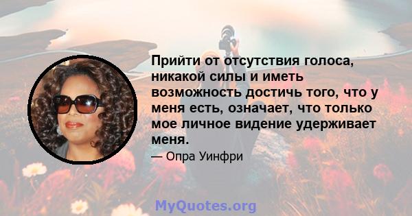 Прийти от отсутствия голоса, никакой силы и иметь возможность достичь того, что у меня есть, означает, что только мое личное видение удерживает меня.