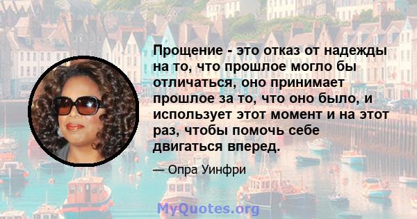 Прощение - это отказ от надежды на то, что прошлое могло бы отличаться, оно принимает прошлое за то, что оно было, и использует этот момент и на этот раз, чтобы помочь себе двигаться вперед.