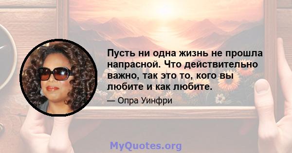 Пусть ни одна жизнь не прошла напрасной. Что действительно важно, так это то, кого вы любите и как любите.