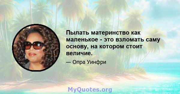 Пылать материнство как маленькое - это взломать саму основу, на котором стоит величие.