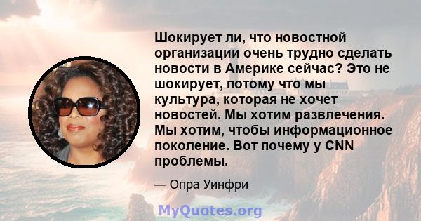 Шокирует ли, что новостной организации очень трудно сделать новости в Америке сейчас? Это не шокирует, потому что мы культура, которая не хочет новостей. Мы хотим развлечения. Мы хотим, чтобы информационное поколение.