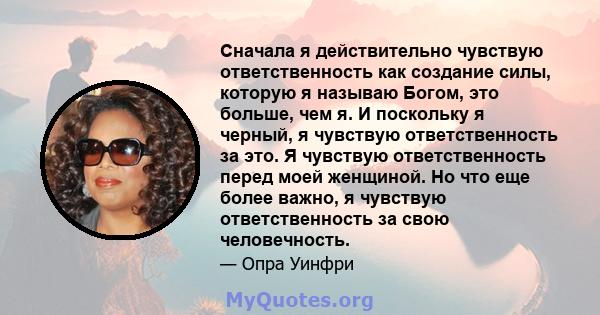 Сначала я действительно чувствую ответственность как создание силы, которую я называю Богом, это больше, чем я. И поскольку я черный, я чувствую ответственность за это. Я чувствую ответственность перед моей женщиной. Но 