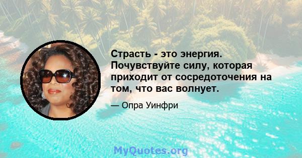 Страсть - это энергия. Почувствуйте силу, которая приходит от сосредоточения на том, что вас волнует.