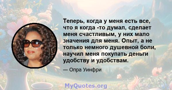 Теперь, когда у меня есть все, что я когда -то думал, сделает меня счастливым, у них мало значения для меня. Опыт, а не только немного душевной боли, научил меня покупать деньги удобству и удобствам.