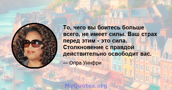 То, чего вы боитесь больше всего, не имеет силы. Ваш страх перед этим - это сила. Столкновение с правдой действительно освободит вас.