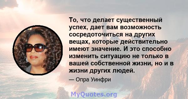 То, что делает существенный успех, дает вам возможность сосредоточиться на других вещах, которые действительно имеют значение. И это способно изменить ситуацию не только в вашей собственной жизни, но и в жизни других