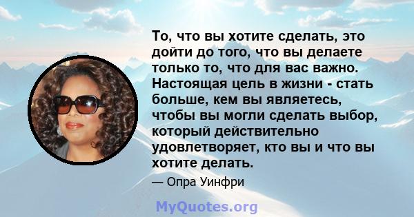 То, что вы хотите сделать, это дойти до того, что вы делаете только то, что для вас важно. Настоящая цель в жизни - стать больше, кем вы являетесь, чтобы вы могли сделать выбор, который действительно удовлетворяет, кто