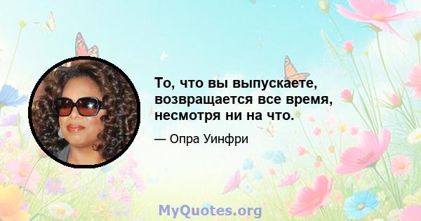 То, что вы выпускаете, возвращается все время, несмотря ни на что.