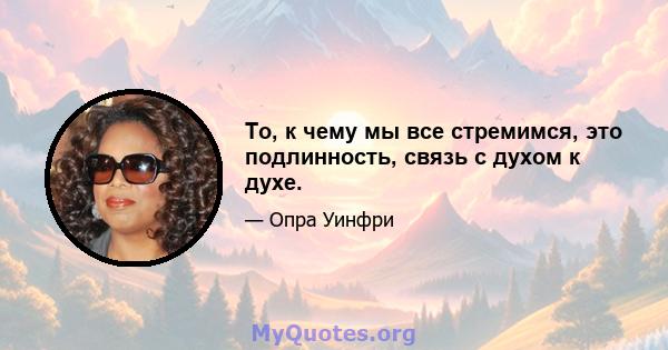 То, к чему мы все стремимся, это подлинность, связь с духом к духе.