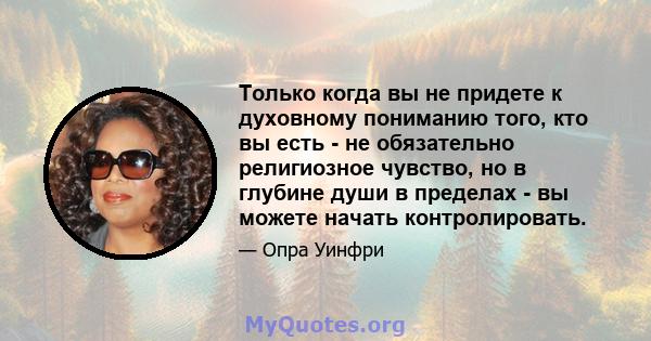 Только когда вы не придете к духовному пониманию того, кто вы есть - не обязательно религиозное чувство, но в глубине души в пределах - вы можете начать контролировать.