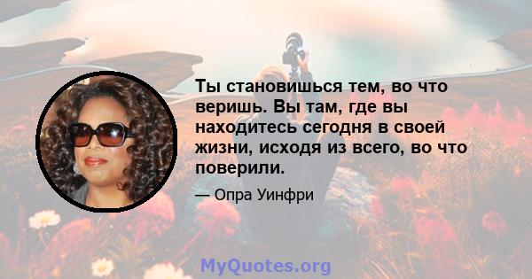 Ты становишься тем, во что веришь. Вы там, где вы находитесь сегодня в своей жизни, исходя из всего, во что поверили.