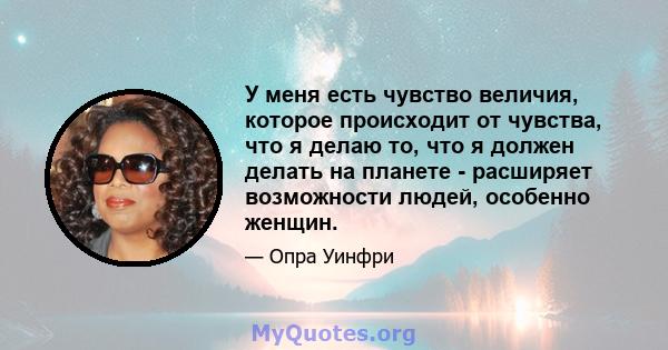 У меня есть чувство величия, которое происходит от чувства, что я делаю то, что я должен делать на планете - расширяет возможности людей, особенно женщин.