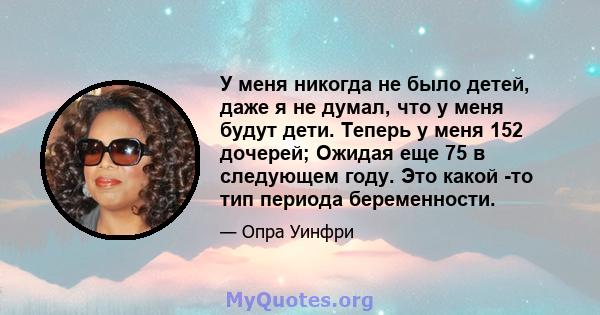 У меня никогда не было детей, даже я не думал, что у меня будут дети. Теперь у меня 152 дочерей; Ожидая еще 75 в следующем году. Это какой -то тип периода беременности.