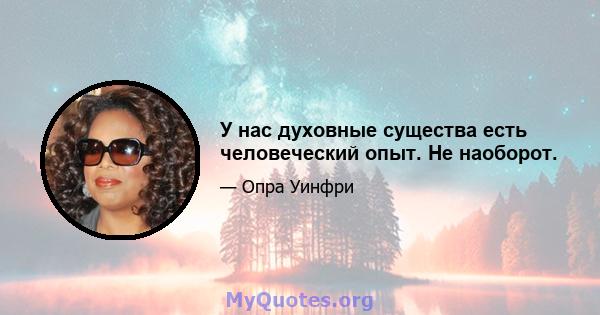 У нас духовные существа есть человеческий опыт. Не наоборот.