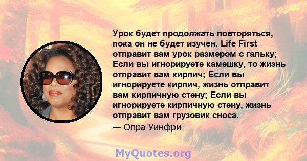 Урок будет продолжать повторяться, пока он не будет изучен. Life First отправит вам урок размером с гальку; Если вы игнорируете камешку, то жизнь отправит вам кирпич; Если вы игнорируете кирпич, жизнь отправит вам