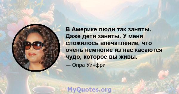 В Америке люди так заняты. Даже дети заняты. У меня сложилось впечатление, что очень немногие из нас касаются чудо, которое вы живы.