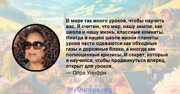 В мире так много уроков, чтобы научить вас. Я считаю, что мир, нашу землю, как школа и нашу жизнь, классные комнаты. Иногда в нашей школе жизни планеты уроки часто одеваются как обходные газы и дорожные блоки, а иногда