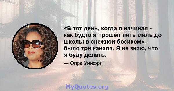 «В тот день, когда я начинал - как будто я прошел пять миль до школы в снежной босиком» - было три канала. Я не знаю, что я буду делать.