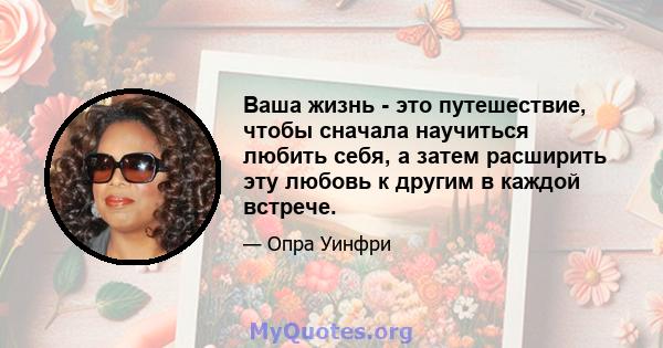 Ваша жизнь - это путешествие, чтобы сначала научиться любить себя, а затем расширить эту любовь к другим в каждой встрече.